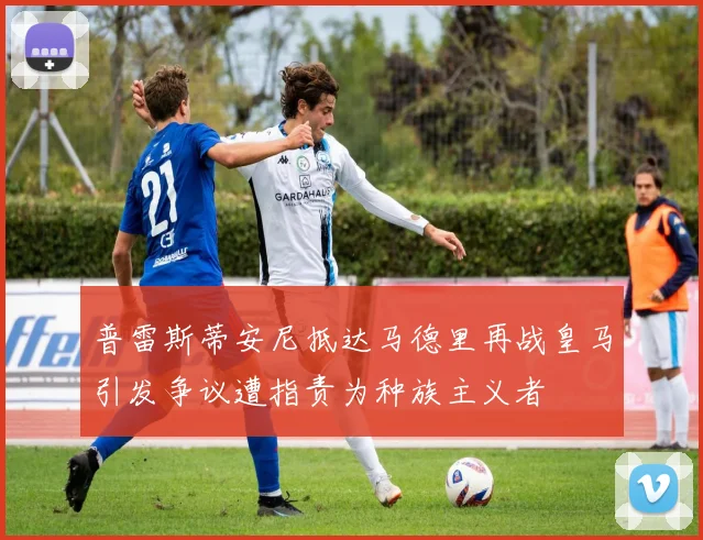 普雷斯蒂安尼抵达马德里再战皇马引发争议遭指责为种族主义者