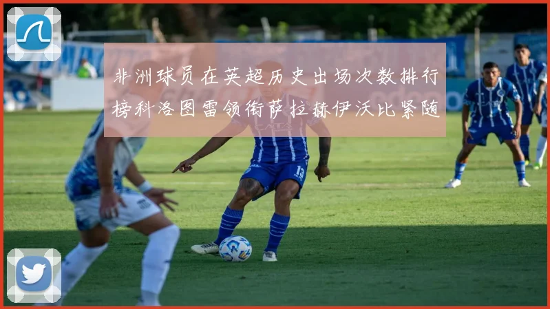 非洲球员在英超历史出场次数排行榜科洛图雷领衔萨拉赫伊沃比紧随其后