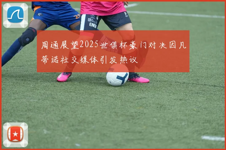 周通展望2025世俱杯豪门对决因凡蒂诺社交媒体引发热议