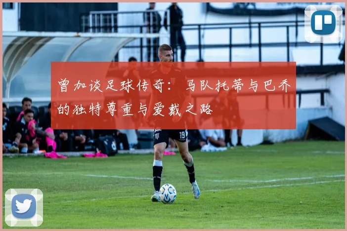 曾加谈足球传奇：马队托蒂与巴乔的独特尊重与爱戴之路