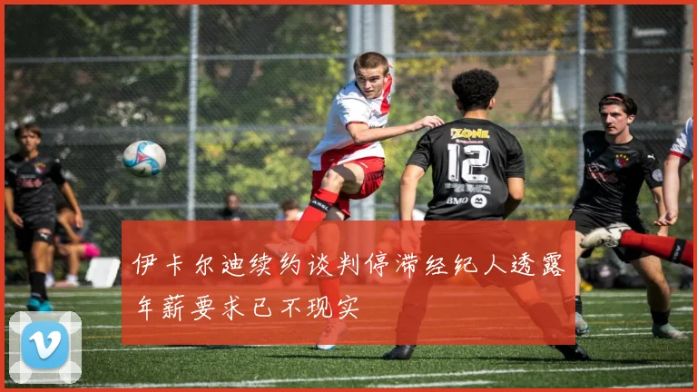 伊卡尔迪续约谈判停滞经纪人透露年薪要求已不现实