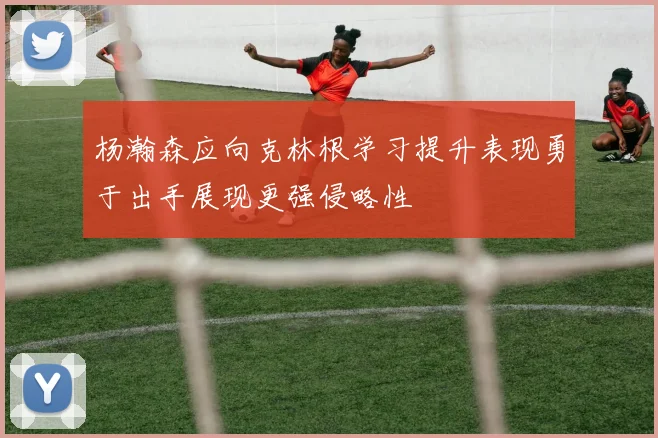 杨瀚森应向克林根学习提升表现勇于出手展现更强侵略性