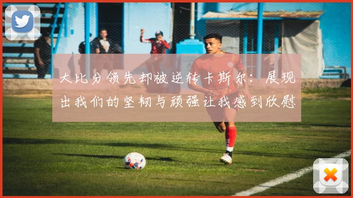 大比分领先却被逆转卡斯尔：展现出我们的坚韧与顽强让我感到欣慰