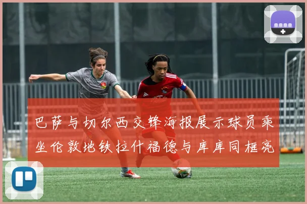 巴萨与切尔西交锋海报展示球员乘坐伦敦地铁拉什福德与库库同框亮相