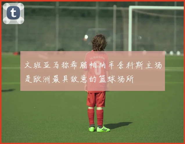 文班亚马称希腊帕纳辛奈科斯主场是欧洲最具敌意的篮球场所