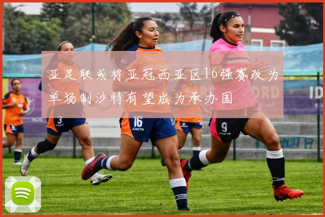 亚足联或将亚冠西亚区16强赛改为单场制沙特有望成为承办国
