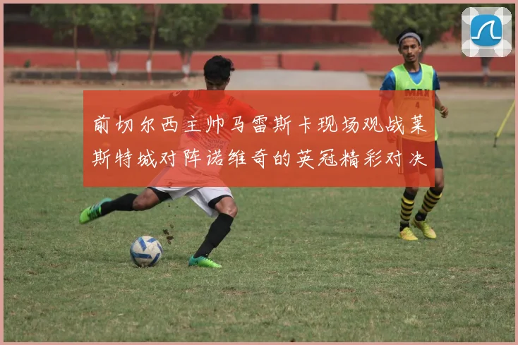 前切尔西主帅马雷斯卡现场观战莱斯特城对阵诺维奇的英冠精彩对决