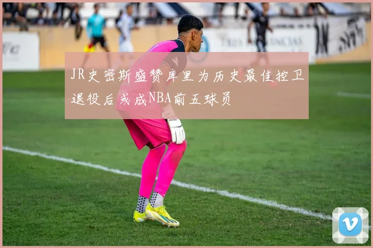 JR史密斯盛赞库里为历史最佳控卫退役后或成NBA前五球员