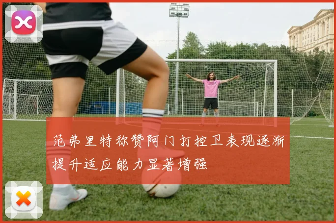 范弗里特称赞阿门打控卫表现逐渐提升适应能力显著增强