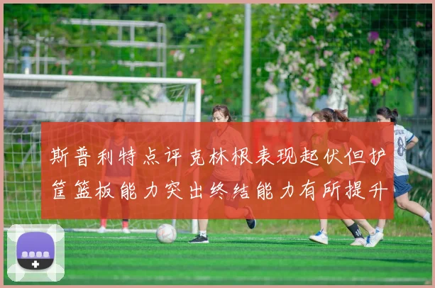 斯普利特点评克林根表现起伏但护筐篮板能力突出终结能力有所提升