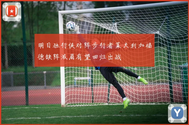 明日独行侠对阵步行者莱夫利加福德缺阵浓眉有望回归出战