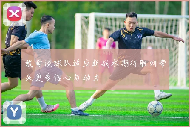 戴奇谈球队适应新战术期待胜利带来更多信心与动力