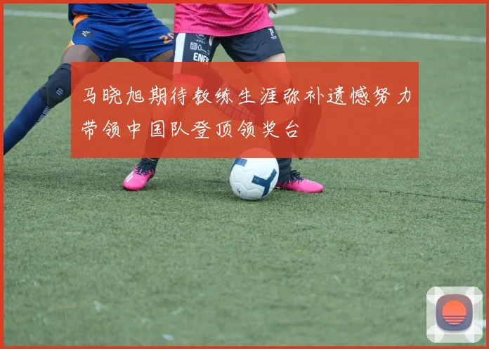 马晓旭期待教练生涯弥补遗憾努力带领中国队登顶领奖台