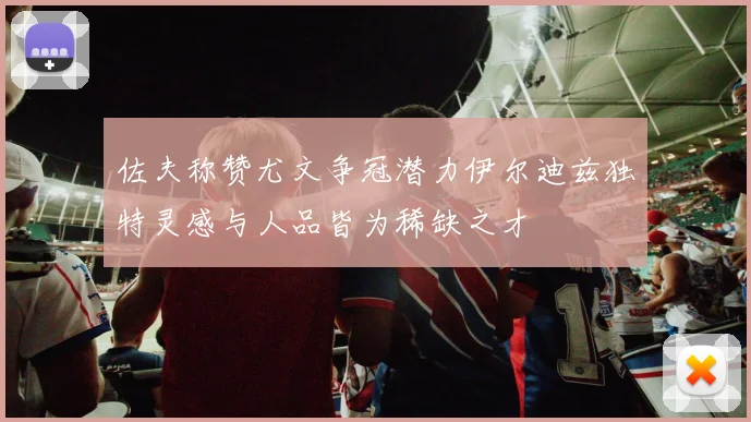 佐夫称赞尤文争冠潜力伊尔迪兹独特灵感与人品皆为稀缺之才