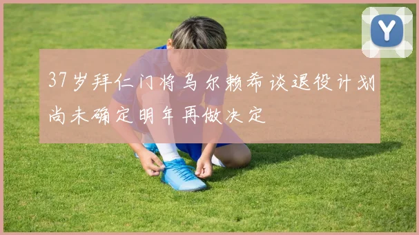 37岁拜仁门将乌尔赖希谈退役计划尚未确定明年再做决定