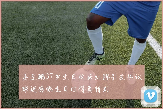 姜至鹏37岁生日收获红牌引发热议球迷感慨生日过得真特别