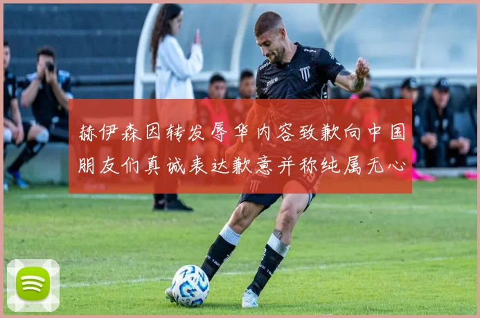 赫伊森因转发辱华内容致歉向中国朋友们真诚表达歉意并称纯属无心之过