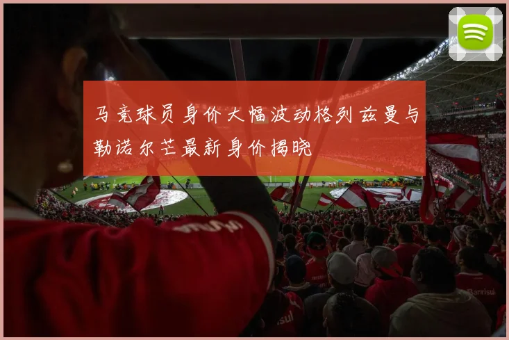 马竞球员身价大幅波动格列兹曼与勒诺尔芒最新身价揭晓