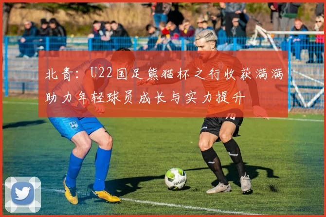 北青：U22国足熊猫杯之行收获满满助力年轻球员成长与实力提升