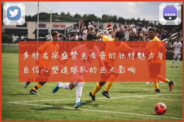 多特名宿盛赞克洛普的独特魅力与自信心塑造球队的巨大影响