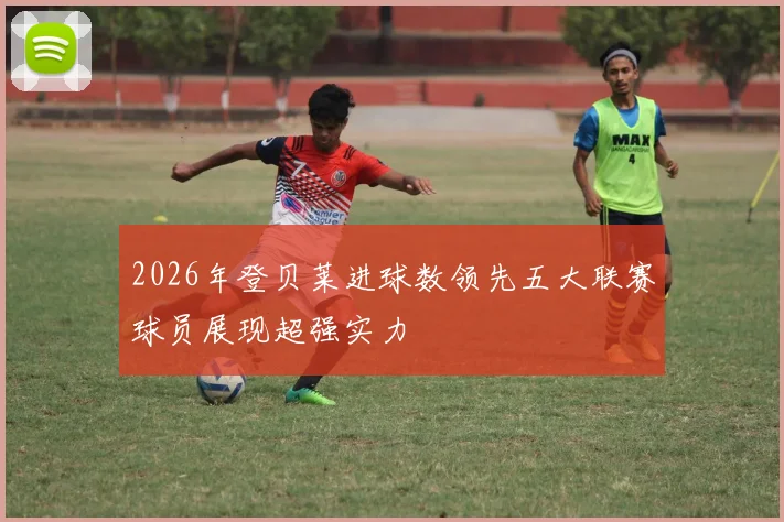2026年登贝莱进球数领先五大联赛球员展现超强实力